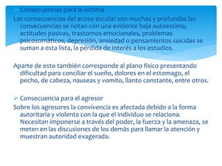  Consecuencias para la víctima
Las consecuencias del acoso escolar son muchas y profundas las
consecuencias se notan con una evidente baja autoestima,
actitudes pasivas, trastornos emocionales, problemas
psicosomáticos, depresión, ansiedad o pensamientos suicidas se
suman a esta lista, la pérdida de interés a los estudios.
Aparte de esto también corresponde al plano físico presentando
dificultad para conciliar el sueño, dolores en el estomago, el
pecho, de cabeza, nauseas y vomito, llanto constante, entre otros.
 Consecuencia para el agresor
Sobre los agresores la convivencia es afectada debido a la forma
autoritaria y violenta con la que el individuo se relaciona.
Necesitan imponerse a través del poder, la fuerza y la amenaza, se
meten en las discusiones de los demás para llamar la atención y
muestran autoridad exagerada.
 