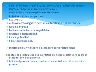  Bajo rendimiento académico, fracaso escolar y rechazo a la escuela.
 Muchas conductas antisociales y delictivas.
 Dificultades para el cumplimiento de normas
 Relaciones sociales negativas.
 Extroversión.
 Auto concepto negativo pero alta autoestima y nula autocrítica.
 Falta de empatía.
 Falta de sentimiento de culpabilidad.
 Crueldad e insensibilidad.
 Ira e impulsividad.
 Baja responsabilidad.
 Efectos del bullying sobre el acosador a corto y largo plazo
Los efectos a corto plazo que la práctica del acoso escolar tiene sobre el
acosador son los siguientes:
 Dificultad para mantener relaciones de amistad autenticas con otras
personas
 