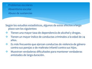 Problemas escolares
Absentismo escolar
Abuso de sustancias
Según los estudios estadísticos, algunos de estos efectos a largo
plazo son los siguientes:
 Tienen una mayor tasa de dependencia de alcohol y drogas.
 Tienen un mayor índice de conductas criminales a la edad de 24
años.
 Es más frecuente que ejerzan conductas de violencia de género
contra sus parejas o de maltrato infantil contra sus hijos.
 Muestran verdaderas dificultades para mantener verdaderas
amistades de larga duración.
 