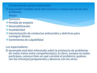  Consecuencias para el espectador
El espectador también tiene afectaciones o consecuencias de este
problema.
Miedo
Sumisión
Perdida de empatía
Desensibilización
Insolidaridad
Interiorización de conductas antisociales y delictivas para
conseguir deseos
Sentimiento de culpabilidad
Los espectadores
El alumnado está bien informado sobre la existencia de problemas
de malos tratos entre compañeros(as). Es decir, aunque no todos
participan, conocen bien en qué consiste el problema, quiénes
son los chicos(as) prepotentes y abusivos con los otros.
 