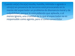 Cuando un(a) chico(a) insulta, humilla, intimida o agrede a
otro(a) en presencia de terceros está provocando en la
mente del espectador un problema de disonancia moral y de
culpabilidad, porque le está pidiendo que aplauda, o al
menos ignore, una crueldad de la que el espectador no es
responsable como agente, pero sí como consentidor
 
