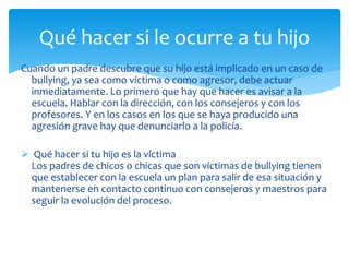 Cuando un padre descubre que su hijo está implicado en un caso de
bullying, ya sea como víctima o como agresor, debe actuar
inmediatamente. Lo primero que hay que hacer es avisar a la
escuela. Hablar con la dirección, con los consejeros y con los
profesores. Y en los casos en los que se haya producido una
agresión grave hay que denunciarlo a la policía.
 Qué hacer si tu hijo es la víctima
Los padres de chicos o chicas que son víctimas de bullying tienen
que establecer con la escuela un plan para salir de esa situación y
mantenerse en contacto continuo con consejeros y maestros para
seguir la evolución del proceso.
Qué hacer si le ocurre a tu hijo
 