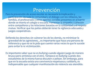 Para la prevención de acoso escolar es necesaria la implicación y
participación de toda la comunidad y el diálogo con los niñas/os, las
familias, el profesorado y otros agentes sociales presentes en el barrio
donde se inserta el colegio o escuela. Fomentar la empatía y cohesión
entre compañeros y las relaciones basadas en la solidaridad y el respeto
mutuo. Verificar que los patios deberán tener la vigilancia adecuada y
juegos cooperativos.
Defienda los derechos sin vulnerar los de los demás, no minimizar la
gravedad de las agresiones, , es importante que haya una persona de
referencia y que no se le pida que cuente varias veces lo que le sucede
para evitar la re victimización.
Es importante saber que no es bullying cuando alguien juega de manera
brusca pero amistosa con el otro. Tampoco es bullying cuando dos
estudiantes de la misma fuerza discuten o pelean. Sin embargo, para
que en la escuela exista una convivencia respetuosa y solidaria, es
indispensable que cualquier manifestación de violencia sea atendida.
Prevención
 