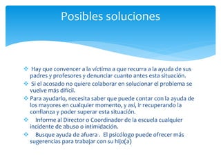 Hay que convencer a la víctima a que recurra a la ayuda de sus
padres y profesores y denunciar cuanto antes esta situación.
 Si el acosado no quiere colaborar en solucionar el problema se
vuelve más difícil.
 Para ayudarlo, necesita saber que puede contar con la ayuda de
los mayores en cualquier momento, y así, ir recuperando la
confianza y poder superar esta situación.
 Informe al Director o Coordinador de la escuela cualquier
incidente de abuso o intimidación.
 Busque ayuda de afuera . El psicólogo puede ofrecer más
sugerencias para trabajar con su hijo(a)
Posibles soluciones
 