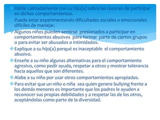 Hable calmadamente con su hijo(a) sobre las razones de participar
en dichos comportamientos.
Puede estar experimentando dificultades sociales o emocionales
difíciles de manejar.
Algunos niños pueden sentirse presionados a participar en
comportamientos abusivos para formar parte de ciertos grupos
o para evitar ser abusados o intimidados.
Explique a su hijo(a) porqué es inaceptable el comportamiento
abusivo.
Enseñe a su niño algunas alternativas para el comportamiento
agresivo, como pedir ayuda, respetar a otros y mostrar tolerancia
hacia aquellos que son diferentes.
Alabe a su niño por usar otros comportamientos apropiados.
Para evitar que un niño o niña sea quien genere bullying frente a
los demás menores es importante que los padres le ayuden a
reconocer sus propias debilidades y a respetar las de los otros,
aceptándolas como parte de la diversidad.
 