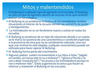 El Bullying es cualquier tipo de agresión en la escuela. El Bullying
es sólo un tipo de agresión dentro de muchas otras que también
existen en los colegios.
El Bullying es un problema exclusivo de los estudiantes. Existen
situaciones al interior de la escuela donde hay asimetría de poder
y hostigamiento.
 La intimidación no es un fenómeno nuevo y existe en todas las
escuelas.
El Bullying es producto de un tipo de relaciones donde a un sujeto
se le marca la ausencia de una característica o condición esperada
o la presencia de otra que no es socialmente valorada. Una vez
que una víctima ha sido elegida, cualquier característica puede ser
utilizada para hacer operar el Bullying.
El Bullying forma parte del crecimiento
Algunos padres suelen recomendarle a sus hijos o hijas: “pégale
un combo, así nunca más te va a molestar”; “ignora el hecho y te
van a dejar tranquilo (a)”; “no acuses a los intimidadores porque te
van a molestar más”. Estas sugerencias lo único que hacen es
reforzar y mantener el Bullying en las escuelas.
Mitos y malentendidos
 