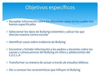  Recopilar información sobre los diferentes casos en los cuales nos
hemos especificados
 Seleccionar los tipos de Bullying existentes y ubicar los que
afectan nuestro centro escolar
 Identificar casos sobre evidencia de Bullying
 Encontrar y brindar información a los padres y docentes sobre las
causas y consecuencias del Bullying en niños y adolescentes del
C.E.C.L.A
 Transformar su manera de actuar a través de estudios bíblicos
 Dar a conocer las características que influyen el Bullying
Objetivos específicos
 