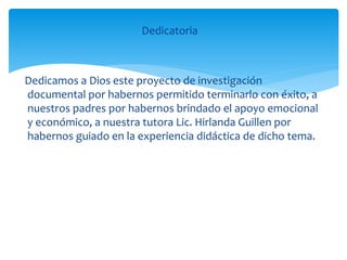 Dedicatoria
Dedicamos a Dios este proyecto de investigación
documental por habernos permitido terminarlo con éxito, a
nuestros padres por habernos brindado el apoyo emocional
y económico, a nuestra tutora Lic. Hirlanda Guillen por
habernos guiado en la experiencia didáctica de dicho tema.
 