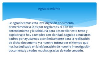 Agradecimiento
Le agradecemos esta investigación documental
primeramente a Dios por regalarnos el don del
entendimiento y la sabiduría para desarrollar este tema y
explicárselo hoy a ustedes con claridad, seguido a nuestros
padres por ayudarnos económicamente para la realización
de dicho documento y a nuestra tutora por el tiempo que
nos ha dedicado en la elaboración de nuestra investigación
documental; a todos muchas gracias de todo corazón.
 