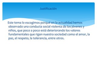 Justificación
Este tema lo escogimos porqué en la actualidad hemos
observado una conducta social violenta de los jóvenes y
niños, que poco a poco está deteriorando los valores
fundamentales que rigen nuestra sociedad como el amor, la
paz, el respeto, la tolerancia, entre otros.
 
