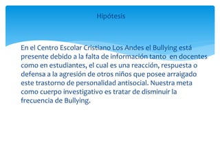 Hipótesis
En el Centro Escolar Cristiano Los Andes el Bullying está
presente debido a la falta de información tanto en docentes
como en estudiantes, el cual es una reacción, respuesta o
defensa a la agresión de otros niños que posee arraigado
este trastorno de personalidad antisocial. Nuestra meta
como cuerpo investigativo es tratar de disminuir la
frecuencia de Bullying.
 