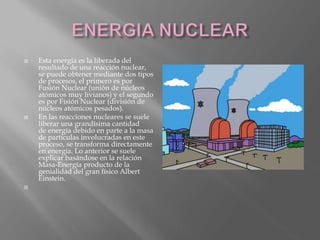  Esta energía es la liberada del
resultado de una reacción nuclear,
se puede obtener mediante dos tipos
de procesos, el primero es por
Fusión Nuclear (unión de núcleos
atómicos muy livianos) y el segundo
es por Fisión Nuclear (división de
núcleos atómicos pesados).
 En las reacciones nucleares se suele
liberar una grandísima cantidad
de energía debido en parte a la masa
de partículas involucradas en este
proceso, se transforma directamente
en energía. Lo anterior se suele
explicar basándose en la relación
Masa-Energía producto de la
genialidad del gran físico Albert
Einstein.

 