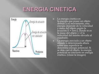  La energía cinética es
la energía que posee un objeto
debido a su movimiento, esta
energia depende de la velocidad
y masa del objeto según la
ecuación E = 1mv2, donde m es
la masa del objeto y v2 la
velocidad del mismo elevada al
cuadrado.
 La energía asociada a un objeto
situado a determinada altura
sobre una superficie se
denomina energía potencial. Si
se deja caer el objeto, la energía
potencial se convierte en energía
cinética. (véase la imagen)
 