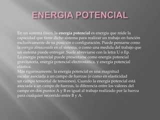 En un sistema físico, la energía potencial es energía que mide la
capacidad que tiene dicho sistema para realizar un trabajo en función
exclusivamente de su posición o configuración. Puede pensarse como
la energía almacenada en el sistema, o como una medida del trabajo que
un sistema puede entregar. Suele abreviarse con la letra U o Ep.
La energía potencial puede presentarse como energía potencial
gravitatoria, energía potencial electrostática, y energía potencial
elástica.
Más rigurosamente, la energía potencial es una magnitud
escalar asociada a un campo de fuerzas (o como en elasticidad
un campo tensorial de tensiones). Cuando la energía potencial está
asociada a un campo de fuerzas, la diferencia entre los valores del
campo en dos puntos A y B es igual al trabajo realizado por la fuerza
para cualquier recorrido entre B y A.
 