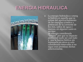  La energía hidráulica o energ
ía hídrica es aquella que se
extrae del aprovechamiento
de las energías (cinética y
potencial) de la corriente de
los ríos, saltos de agua y
mareas, en algunos casos es
un tipo
de energía considerada
“limpia” por que su impacto
ambiental suele ser casi nulo
y usa la fuerza hídrica sin
represarla en otros es solo
considerada renovable si no
sigue esas premisas dichas
anteriormente.
 