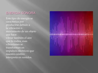 ENERGIA SONORA
Este tipo de energía se
caracteriza por
producirse debido a
la vibración o
movimiento de un objeto
que hace
vibrar también el aire
que lo rodea, esas
vibraciones se
transforman en
impulsos eléctricos que
nuestro cerebro
interpreta en sonidos.
 