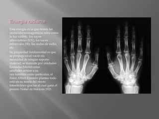 Energía radiante
Esta energía es la que tienen las
ondas electromagnéticas tales como
la luz visible, los rayos
ultravioletas (UV), los rayos
infrarrojos (IR), las ondas de radio,
etc.
Su propiedad fundamental es que
se propaga en el vació sin
necesidad de ningún soporte
material, se trasmite por unidades
llamadas fotones estas
unidades actúan a su
vez también como partículas, el
físico Albert Einstein planteo todo
esto en su teoría del efecto
fotoeléctrico gracias al cual ganó el
premio Nobel de física en 1921.
 
