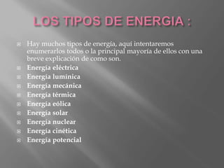  Hay muchos tipos de energía, aquí intentaremos
enumerarlos todos o la principal mayoría de ellos con una
breve explicación de como son.
 Energía eléctrica
 Energía lumínica
 Energía mecánica
 Energía térmica
 Energía eólica
 Energía solar
 Energía nuclear
 Energía cinética
 Energía potencial
 