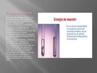 Energia de reaccion
Es un tipo de energía debido a la
reacción química del contenido
energético de los productos es, en
general, diferente del
correspondiente a los reactivos.
En una reacción química el
contenido energético de los
productos Este defecto o exceso de
energía es el que se pone
en juego en la reacción. La energía
absorbida o desprendida puede ser
de diferentes
formas, energía lumínica, eléctrica,
mecánica, etc…, aunque la
principal suele ser en forma
de energía calorífica. Este calor se
suele llamar calor de reacción y
suele tener un valor único para
cada reacción, las reacciones
pueden también debido a esto ser
clasificadas en exotérmicas o
endotérmicas, según que haya
desprendimiento o absorción de
calor.
 