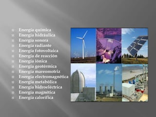  Energía química
 Energía hidráulica
 Energía sonora
 Energía radiante
 Energía fotovoltaica
 Energía de reacción
 Energía iónica
 Energía geotérmica
 Energía mareomotriz
 Energía electromagnética
 Energía metabólica
 Energía hidroeléctrica
 Energía magnética
 Energía calorífica
 