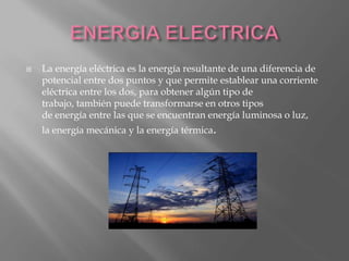  La energía eléctrica es la energía resultante de una diferencia de
potencial entre dos puntos y que permite establear una corriente
eléctrica entre los dos, para obtener algún tipo de
trabajo, también puede transformarse en otros tipos
de energía entre las que se encuentran energía luminosa o luz,
la energía mecánica y la energía térmica.
 