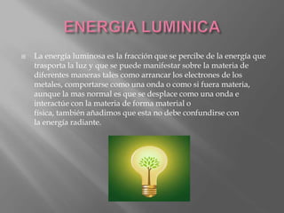  La energía luminosa es la fracción que se percibe de la energía que
trasporta la luz y que se puede manifestar sobre la materia de
diferentes maneras tales como arrancar los electrones de los
metales, comportarse como una onda o como si fuera materia,
aunque la mas normal es que se desplace como una onda e
interactúe con la materia de forma material o
física, también añadimos que esta no debe confundirse con
la energía radiante.
 