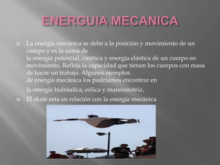  La energía mecánica se debe a la posición y movimiento de un
cuerpo y es la suma de
la energía potencial, cinética y energía elástica de un cuerpo en
movimiento. Refleja la capacidad que tienen los cuerpos con masa
de hacer un trabajo. Algunos ejemplos
de energía mecánica los podríamos encontrar en
la energía hidráulica, eólica y mareomotriz.
 El skate esta en relación con la energía mecánica
 