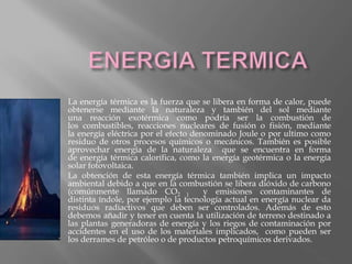 La energía térmica es la fuerza que se libera en forma de calor, puede
obtenerse mediante la naturaleza y también del sol mediante
una reacción exotérmica como podría ser la combustión de
los combustibles, reacciones nucleares de fusión o fisión, mediante
la energía eléctrica por el efecto denominado Joule o por ultimo como
residuo de otros procesos químicos o mecánicos. También es posible
aprovechar energía de la naturaleza que se encuentra en forma
de energía térmica calorífica, como la energía geotérmica o la energía
solar fotovoltaica.
La obtención de esta energía térmica también implica un impacto
ambiental debido a que en la combustión se libera dióxido de carbono
(comúnmente llamado CO2 ) y emisiones contaminantes de
distinta índole, por ejemplo la tecnología actual en energía nuclear da
residuos radiactivos que deben ser controlados. Además de esto
debemos añadir y tener en cuenta la utilización de terreno destinado a
las plantas generadoras de energía y los riegos de contaminación por
accidentes en el uso de los materiales implicados, como pueden ser
los derrames de petróleo o de productos petroquímicos derivados.
 
