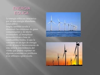 ENERGIA
EOLICA
La energía eólica se caracteriza
por se una energía abundante,
renovable y
limpia, también ayuda a
disminuir las emisiones de gases
contaminantes y de efecto
invernadero al reemplazar
termoeléctricas a base de
combustibles fósiles, lo que la
convierte en un tipo de energía
verde, el mayor inconveniente de
esta seria la intermitencia del
viento que podría suponer en
algunas ocasiones un problema
si se utilizara a gran escala.
 