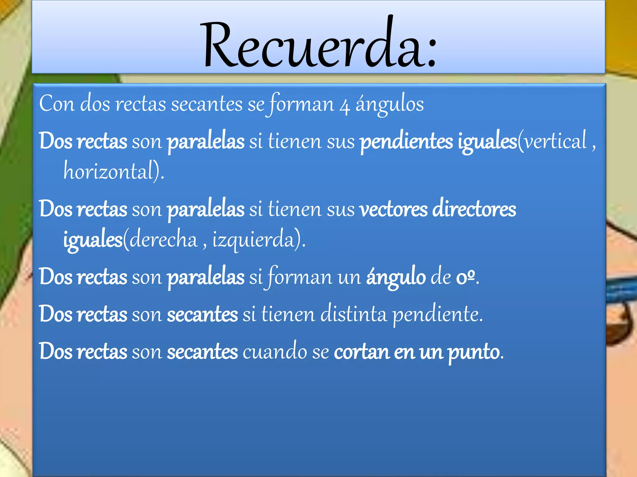 Recuerda:
Con dos rectas secantes se forman 4 ángulos
Dos rectas son paralelas si tienen sus pendientes iguales(vertical ,
horizontal).
Dos rectas son paralelas si tienen sus vectores directores
iguales(derecha , izquierda).
Dos rectas son paralelas si forman un ángulo de 0º.
Dos rectas son secantes si tienen distinta pendiente.
Dos rectas son secantes cuando se cortan en un punto.