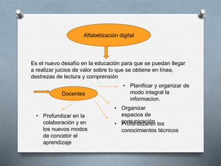 Alfabetización digital
Es el nuevo desafío en la educación para que se puedan llegar
a realizar juicios de valor sobre lo que se obtiene en línea,
destrezas de lectura y comprensión
Docentes
• Planificar y organizar de
modo integral la
informacion.
• Organizar
espacios de
comunicación• Profundizaren los
conocimientos técnicos
• Profundizar en la
colaboración y en
los nuevos modos
de concebir el
aprendizaje
 