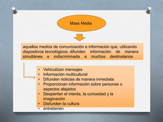 Mass Media
aquellos medios de comunicación e información que, utilizando
dispositivos tecnológicos, difunden información de manera
simultánea e indiscriminada a muchos destinatarios
• Vehiculizan mensajes
• Información multicultural
• Difunden noticias de manera inmediata
• Proporcionan información sobre personas o
aspectos alejados
• Despiertan el interés, la curiosidad y la
imaginación
• Disfunden la cultura
• entretienen
 