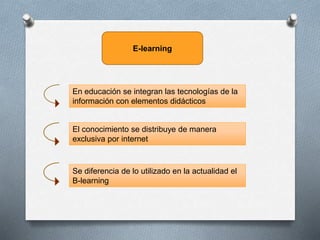 E-learning
En educación se integran las tecnologías de la
información con elementos didácticos
El conocimiento se distribuye de manera
exclusiva por internet
Se diferencia de lo utilizado en la actualidad el
B-learning
 