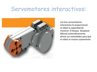 Servomotores interactivos:
Los tres servomotores
interactivos le proporcionan
al robot la capacidad de
moverse. El bloque Desplazar
[Move] automáticamente
alinea sus velocidades para que
el robot se mueva suavemente.
 