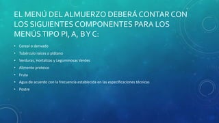 EL MENÚ DEL ALMUERZO DEBERÁ CONTAR CON
LOS SIGUIENTES COMPONENTES PARA LOS
MENÚSTIPO PI, A, BY C:
• Cereal o derivado
• Tubérculo raíces o plátano
• Verduras, Hortalizas y Leguminosas Verdes
• Alimento proteico
• Fruta
• Agua de acuerdo con la frecuencia establecida en las especificaciones técnicas
• Postre
 