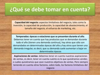 ¿Qué se debe tomar en cuenta?
Capacidad del negocio: aspectos limitativos del negocio, tales como la
inversión, la capacidad de producción, la capacidad de abastecimiento, el
tamaño del negocio, el esfuerzo de marketing, etc.
Temporadas: épocas o estaciones que se presenten durante el año.
Debemos tener en cuenta que hay productos que se demandan durante
todo el año (tienen una demanda continua), hay otros que sólo son
demandados en determinadas épocas del año y hay otros que tienen una
demanda irregular, es decir, que su demanda suele aumentar o bajar en
determinadas épocas
Aspiraciones de ventas: debemos tener en cuenta nuestras aspiraciones
de ventas, es decir, tener en cuenta cuánto es lo que quisiéramos vender,
o cuáles quisiéramos que sean nuestros objetivos de ventas. Pero siempre
teniendo en cuenta otros factores, sobre todo, los factores limitativos del
negocio
 