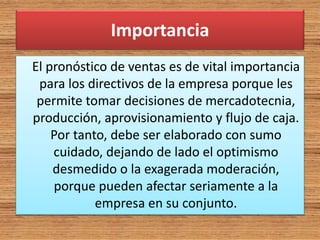 Importancia
El pronóstico de ventas es de vital importancia
para los directivos de la empresa porque les
permite tomar decisiones de mercadotecnia,
producción, aprovisionamiento y flujo de caja.
Por tanto, debe ser elaborado con sumo
cuidado, dejando de lado el optimismo
desmedido o la exagerada moderación,
porque pueden afectar seriamente a la
empresa en su conjunto.
 
