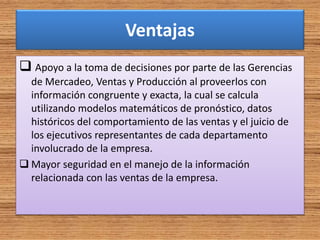 Ventajas
 Apoyo a la toma de decisiones por parte de las Gerencias
de Mercadeo, Ventas y Producción al proveerlos con
información congruente y exacta, la cual se calcula
utilizando modelos matemáticos de pronóstico, datos
históricos del comportamiento de las ventas y el juicio de
los ejecutivos representantes de cada departamento
involucrado de la empresa.
 Mayor seguridad en el manejo de la información
relacionada con las ventas de la empresa.
 