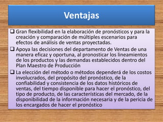 Ventajas
 Gran flexibilidad en la elaboración de pronósticos y para la
creación y comparación de múltiples escenarios para
efectos de análisis de ventas proyectadas.
 Apoya las decisiones del departamento de Ventas de una
manera eficaz y oportuna, al pronosticar los lineamientos
de los productos y las demandas establecidos dentro del
Plan Maestro de Producción
 La elección del método o métodos dependerá de los costos
involucrados, del propósito del pronóstico, de la
confiabilidad y consistencia de los datos históricos de
ventas, del tiempo disponible para hacer el pronóstico, del
tipo de producto, de las características del mercado, de la
disponibilidad de la información necesaria y de la pericia de
los encargados de hacer el pronóstico
 