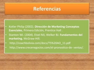 Referencias
• Kotler Philip (2002). Dirección de Marketing Conceptos
Esenciales, Primera Edición, Prentice Hall .
• Stanton WJ. (2004). Etzel MJ, Welker BJ. Fundamentos del
marketing. McGraw-Hill.
• http://coachbolivia.com/docs/T5%20AO_11.pdf
• http://www.crecenegocios.com/el-pronostico-de- ventas/.
 