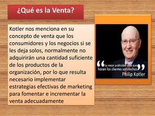 ¿Qué es la Venta?
Kotler nos menciona en su
concepto de venta que los
consumidores y los negocios si se
les deja solos, normalmente no
adquirirán una cantidad suficiente
de los productos de la
organización, por lo que resulta
necesario implementar
estrategias efectivas de marketing
para fomentar e incrementar la
venta adecuadamente
 