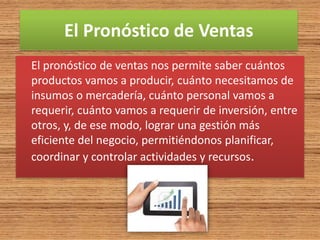El Pronóstico de Ventas
El pronóstico de ventas nos permite saber cuántos
productos vamos a producir, cuánto necesitamos de
insumos o mercadería, cuánto personal vamos a
requerir, cuánto vamos a requerir de inversión, entre
otros, y, de ese modo, lograr una gestión más
eficiente del negocio, permitiéndonos planificar,
coordinar y controlar actividades y recursos.
 