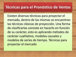 Técnicas para el Pronóstico de Ventas
Existen diversas técnicas para proyectar el
mercado, dentro de las mismas se encuentran
las técnicas clásicas de proyección. Una forma
de clasificarlas consiste en hacerlo en función
de su carácter, esto es aplicando métodos de
carácter cualitativo, modelos causales y
modelos de series de tiempo. Técnicas para
proyectar el mercado
 