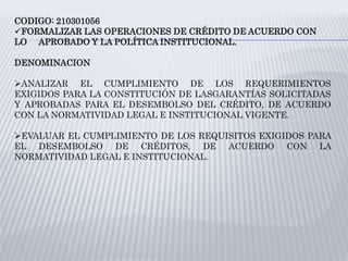 CODIGO: 210301056
FORMALIZAR LAS OPERACIONES DE CRÉDITO DE ACUERDO CON
LO APROBADO Y LA POLÍTICA INSTITUCIONAL.
DENOMINACION
ANALIZAR EL CUMPLIMIENTO DE LOS REQUERIMIENTOS
EXIGIDOS PARA LA CONSTITUCIÓN DE LASGARANTÍAS SOLICITADAS
Y APROBADAS PARA EL DESEMBOLSO DEL CRÉDITO, DE ACUERDO
CON LA NORMATIVIDAD LEGAL E INSTITUCIONAL VIGENTE.
EVALUAR EL CUMPLIMIENTO DE LOS REQUISITOS EXIGIDOS PARA
EL DESEMBOLSO DE CRÉDITOS, DE ACUERDO CON LA
NORMATIVIDAD LEGAL E INSTITUCIONAL.
 