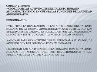 CODIGO: 210601007
COORDINAR LAS ACTIVIDADES DEL TALENTO HUMANO
ASIGNADO, TENIENDO EN CUENTA LAS FUNCIONES DE LA UNIDAD
ADMINISTRATIVA
DENOMINACION
VERIFICAR LA REALIZACIÓN DE LAS ACTIVIDADES DEL TALENTO
HUMANO DE LA UNIDAD ADMINISTRATIVA QUE CUMPLA CON LOS
ESTÁNDARES DE CALIDAD ESTABLECIDOS POR LA ORGANIZACIÓN,
LA POLÍTICA INSTITUCIONAL Y LA NORMATIVIDAD VIGENTE.
ASIGNAR TAREAS Y ACTIVIDADES AL PERSONAL A SU CARGO, DE
ACUERDO CON LAS POLÍTICAS RGANIZACIONALES.
EJECUTAR LAS ACTIVIDADES RELACIONADAS CON EL TALENTO
HUMANO DE ACUERDO CON LOS REQUERIMIENTOS Y LAS
FUNCIONES DE LA UNIDAD ADMINISTRATIVA.
 