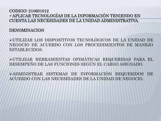 CODIGO: 210601012
APLICAR TECNOLOGÍAS DE LA INFORMACIÓN TENIENDO EN
CUENTA LAS NECESIDADES DE LA UNIDAD ADMINISTRATIVA.
DENOMINACION
UTILIZAR LOS DISPOSITIVOS TECNOLÓGICOS DE LA UNIDAD DE
NEGOCIO DE ACUERDO CON LOS PROCEDIMIENTOS DE MANEJO
ESTABLECIDOS.
UTILIZAR HERRAMIENTAS OFIMÁTICAS REQUERIDAS PARA EL
DESEMPEÑO DE LAS FUNCIONES SEGÚN EL CARGO ASIGNADO.
ADMINISTRAR SISTEMAS DE INFORMACIÓN REQUERIDOS DE
ACUERDO CON LAS NECESIDADES DE LA UNIDAD DE NEGOCIO.
 