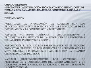 CODIGO: 240201500
PROMOVER LA INTERACCIÓN IDÓNEA CONSIGO MISMO, CON LOS
DEMÁS Y CON LA NATURALEZA EN LOS CONTEXTOS LABORAL Y
SOCIAL.
DENOMINACION
GESTIONAR LA INFORMACIÓN DE ACUERDO CON LOS
PROCEDIMIENTOS ESTABLECIDOS Y CON LAS TECNOLOGÍAS DE LA
INFORMACIÓN Y LA COMUNICACIÓN DISPONIBLES.
ASUMIR ACTITUDES CRÍTICAS , ARGUMENTATIVAS Y
PROPOSITIVAS EN FUNCIÓN DE LA RESOLUCIÓN DE PROBLEMAS
DE CARÁCTER PRODUCTIVO Y SOCIAL.
RECONOCER EL ROL DE LOS PARTICIPANTES EN EL PROCESO
FORMATIVO, EL PAPEL DE LOS AMBIENTES DE APRENDIZAJE Y LA
METODOLOGÍA DE FORMACIÓN, DE ACUERDO CON LA DINÁMICA
ORGANIZACIONAL DEL SENA.
ASUMIR RESPONSABLEMENTE LOS CRITERIOS DE
PRESERVACIÓN Y CONSERVACIÓN DEL MEDIO AMBIENTE Y DE
DESARROLLO SOSTENIBLE, EN EL EJERCICIO DE SU DESEMPEÑO
 