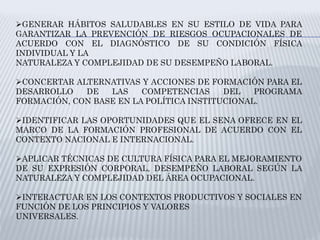 GENERAR HÁBITOS SALUDABLES EN SU ESTILO DE VIDA PARA
GARANTIZAR LA PREVENCIÓN DE RIESGOS OCUPACIONALES DE
ACUERDO CON EL DIAGNÓSTICO DE SU CONDICIÓN FÍSICA
INDIVIDUAL Y LA
NATURALEZA Y COMPLEJIDAD DE SU DESEMPEÑO LABORAL.
CONCERTAR ALTERNATIVAS Y ACCIONES DE FORMACIÓN PARA EL
DESARROLLO DE LAS COMPETENCIAS DEL PROGRAMA
FORMACIÓN, CON BASE EN LA POLÍTICA INSTITUCIONAL.
IDENTIFICAR LAS OPORTUNIDADES QUE EL SENA OFRECE EN EL
MARCO DE LA FORMACIÓN PROFESIONAL DE ACUERDO CON EL
CONTEXTO NACIONAL E INTERNACIONAL.
APLICAR TÉCNICAS DE CULTURA FÍSICA PARA EL MEJORAMIENTO
DE SU EXPRESIÓN CORPORAL, DESEMPEÑO LABORAL SEGÚN LA
NATURALEZA Y COMPLEJIDAD DEL ÁREA OCUPACIONAL.
INTERACTUAR EN LOS CONTEXTOS PRODUCTIVOS Y SOCIALES EN
FUNCIÓN DE LOS PRINCIPIOS Y VALORES
UNIVERSALES.
 