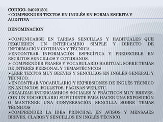 CODIGO: 240201501
COMPRENDER TEXTOS EN INGLÉS EN FORMA ESCRITA Y
AUDITIVA
DENOMINACION
COMUNICARSE EN TAREAS SENCILLAS Y HABITUALES QUE
REQUIEREN UN INTERCAMBIO SIMPLE Y DIRECTO DE
INFORMACIÓN COTIDIANA Y TÉCNICA.
ENCONTRAR INFORMACIÓN ESPECÍFICA Y PREDECIBLE EN
ESCRITOS SENCILLOS Y COTIDIANOS.
 COMPRENDER FRASES Y VOCABULARIO HABITUAL SOBRE TEMAS
DE INTERÉS PERSONAL Y TEMASTÉCNICOS
LEER TEXTOS MUY BREVES Y SENCILLOS EN INGLÉS GENERAL Y
TÉCNICO.
ENCONTRAR VOCABULARIO Y EXPRESIONES DE INGLÉS TÉCNICO
EN ANUNCIOS, FOLLETOS, PÁGINAS WEB,ETC.
REALIZAR INTERCAMBIOS SOCIALES Y PRÁCTICOS MUY BREVES,
CON UN VOCABULARIO SUFICIENTE PARA HACER UNA EXPOSICIÓN
O MANTENER UNA CONVERSACIÓN SENCILLA SOBRE TEMAS
TÉCNICOS
COMPRENDER LA IDEA PRINCIPAL EN AVISOS Y MENSAJES
BREVES, CLAROS Y SENCILLOS EN INGLÉS TÉCNICO.
 