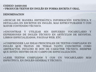 CODIGO: 240201502
PRODUCIR TEXTOS EN INGLÉS EN FORMA ESCRITA Y ORAL.
DENOMINACION
BUSCAR DE MANERA SISTEMÁTICA INFORMACIÓN ESPECÍFICA Y
DETALLADA EN ESCRITOS EN INGLÉS, MAS ESTRUCTURADOS Y CON
MAYOR CONTENIDO TÉCNICO.
ENCONTRAR Y UTILIZAR SIN ESFUERZO VOCABULARIO Y
EXPRESIONES DE INGLÉS TÉCNICO EN ARTÍCULOS DE REVISTAS,
LIBROS ESPECIALIZADOS, PÁGINAS WEB, ETC.
COMPRENDER LAS IDEAS PRINCIPALES DE TEXTOS COMPLEJOS EN
INGLÉS QUE TRATAN DE TEMAS TANTO CONCRETOS COMO
ABSTRACTOS, INCLUSO SI SON DE CARÁCTER TÉCNICO, SIEMPRE
QUE ESTÉN DENTRO DE SU CAMPO DE ESPECIALIZACIÓN.
LEER TEXTOS COMPLEJOS Y CON UN VOCABULARIO MÁS
ESPECÍFICO, EN INGLÉS GENERAL Y TÉCNICO.
 